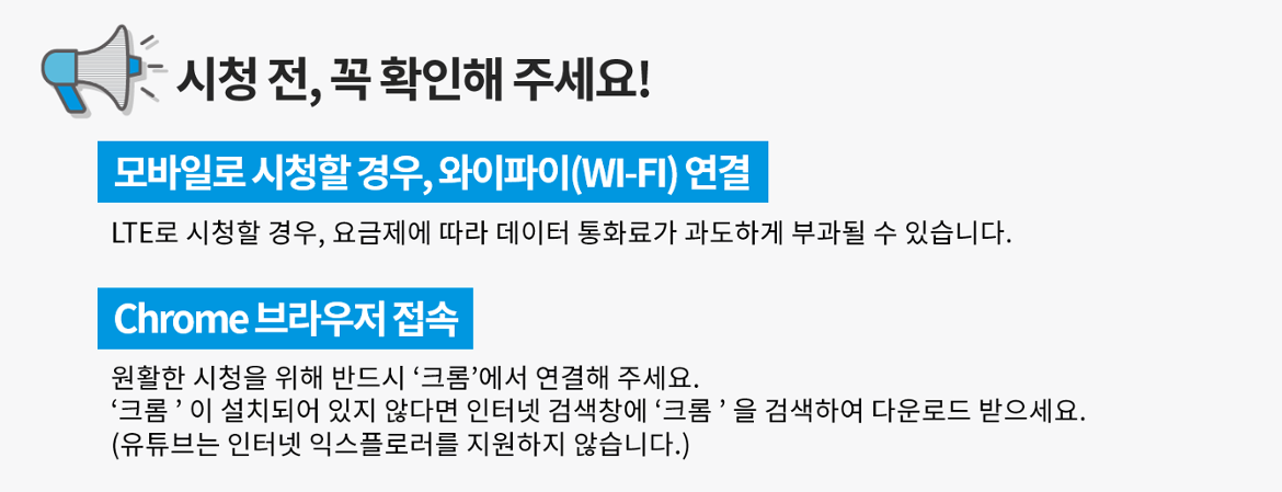 시청 전, 꼭 확인해 주세요!
모바일로 시청할 경우, 와이파이(WI-FI)연결
LTE로 시청할 경우, 요금제에 따라 데이터 통화료가 과도하게 부과될 수 있습니다.

Chrome 브라우저 접속
원활한 시청을 위해 반드시 크롬에서 연결해 주세요.
크롬이 설치되어 있지 않다면 인터넷 검색창에 크롬을 검색하여 다운로드 받으세요.
(유튜브는 인터넷 익스플로러를 지원하지 않습니다.)