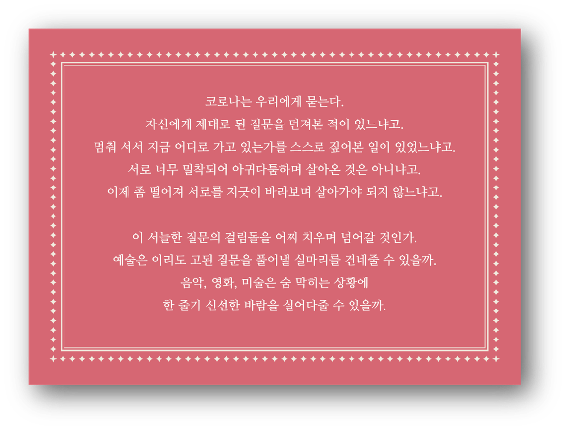 코로나는 우리에게 묻는다. 자신에게 제대로 된 질문을 던져본 적이 있냐고, 멈춰 서서 지금 어디로 가고 있는가를 스스로 짚어본 일이 있었느냐고, 서로 너무 밀착되어 아귀다툼하며 살아온 것은 아니냐고, 이제 좀 떨어져 서로를 지긋이 바라보며 살아가야 되지 않느냐고, 이 서늘한 질문의 걸림돌을 어찌 치우며 넘어갈 것인가, 예술은 이리도 고된 질문을 풀어낼 실마리를 건네줄 수 있을까, 음악, 영화, 미술은 숨 막히는 상황에 한 줄기 신선한 바람을 실어다 줄 수 있을까