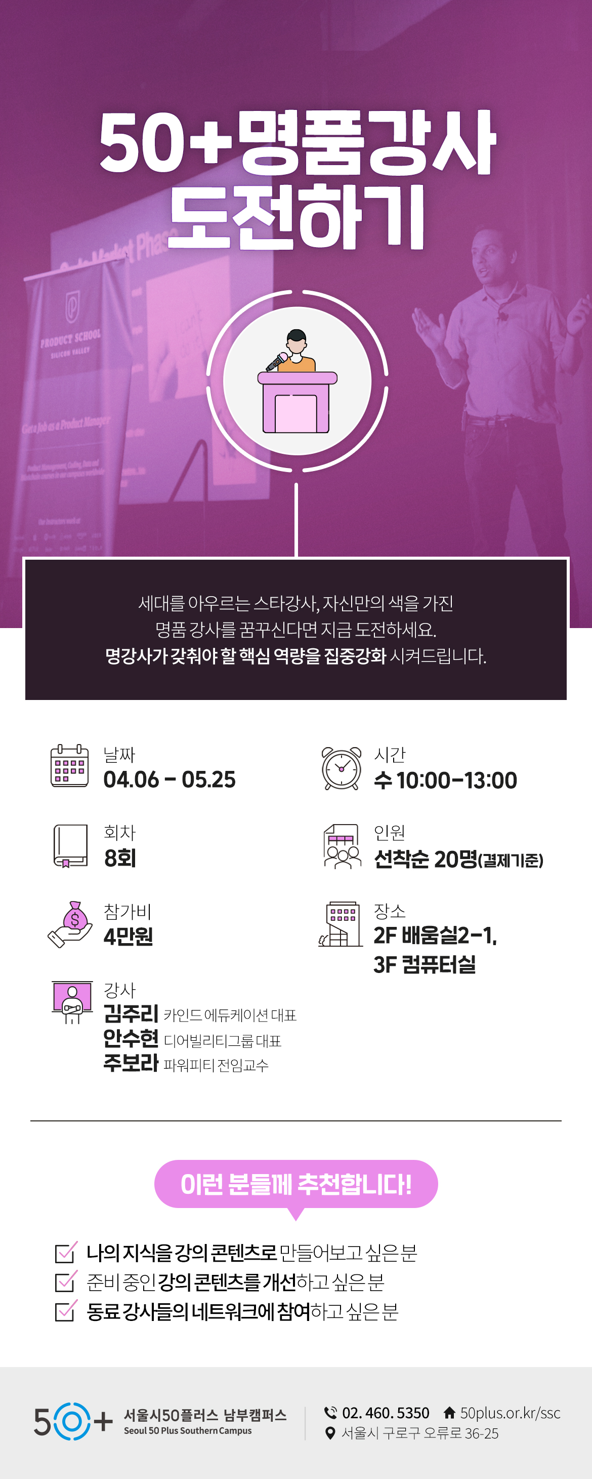 50+명품강사 도전하기
세대를 아우르는 스타강사, 자신만의 색을 가진
명품 강사를 꿈꾸신다면 지금 도전하세요.
명강사가 갖춰야 할 핵심 역량을 집중강화 시켜드립니다.
날짜 04.06-05.25
시간 수 10:00-13:00
회차 8회
인원 선착순 20명(결제기준)
참가비 4만원
장소 2F 배움실2-1, 3F 컴퓨터실
강사 김주리(카인드 에듀케이션 대표), 안주현(디어빌리티그룹 대표), 주보라(파워피티 전임교수)
이런 분들께 추천합니다!
나의 지식을 강의 콘텐츠로 만들어보고 싶은분
준비중인 강의 콘텐츠를 개선하고 싶은분
동료 강사들의 네트워크에 참여 하고 싶은분
50+ 서울시50플러스 남부캠퍼스
02.46.5350
50plus.or.kr/ssc
서울시 구로구 오류로 36-25