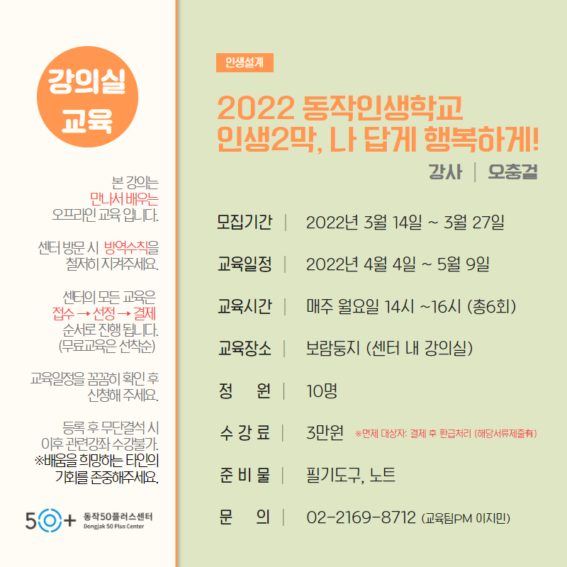 강의실 교육 본 강의는 만나서배우는 오프라인 교육입니다. 센터 방문 시 방역수칙을 철저히 지켜주세요 센터의 모든 교육은 접수-전정-결제 순으로 진행 됩니다.(무료교육은 선착순) 교육일정을 꼼꼼히 확인 후 신청해 주세요., 등록 후 무단결석 시 이후 관련강좌 수강불가. -배움을 희망하는 타인의 기회를 존중해주세요. 인생설계 2022 동작인생학교 인생2막, 나답게 행복하게! 강사 오충걸 모집기간 2022년 3월 14일 ~ 3월 27일 교육일정 2022년 4월 4일 ~ 5월 9일 교육시간 매주 월요일 14시 ~ 16시(총6회) 교육장소 보람둥지(센터 내 강의실) 정원 10명 수강료 3만원(면제 대상자:결제 후 환급처리(해당서류제출) 준비물 필기도구,노트 문의 02-2169-8712(교육팀 PM 이지민)