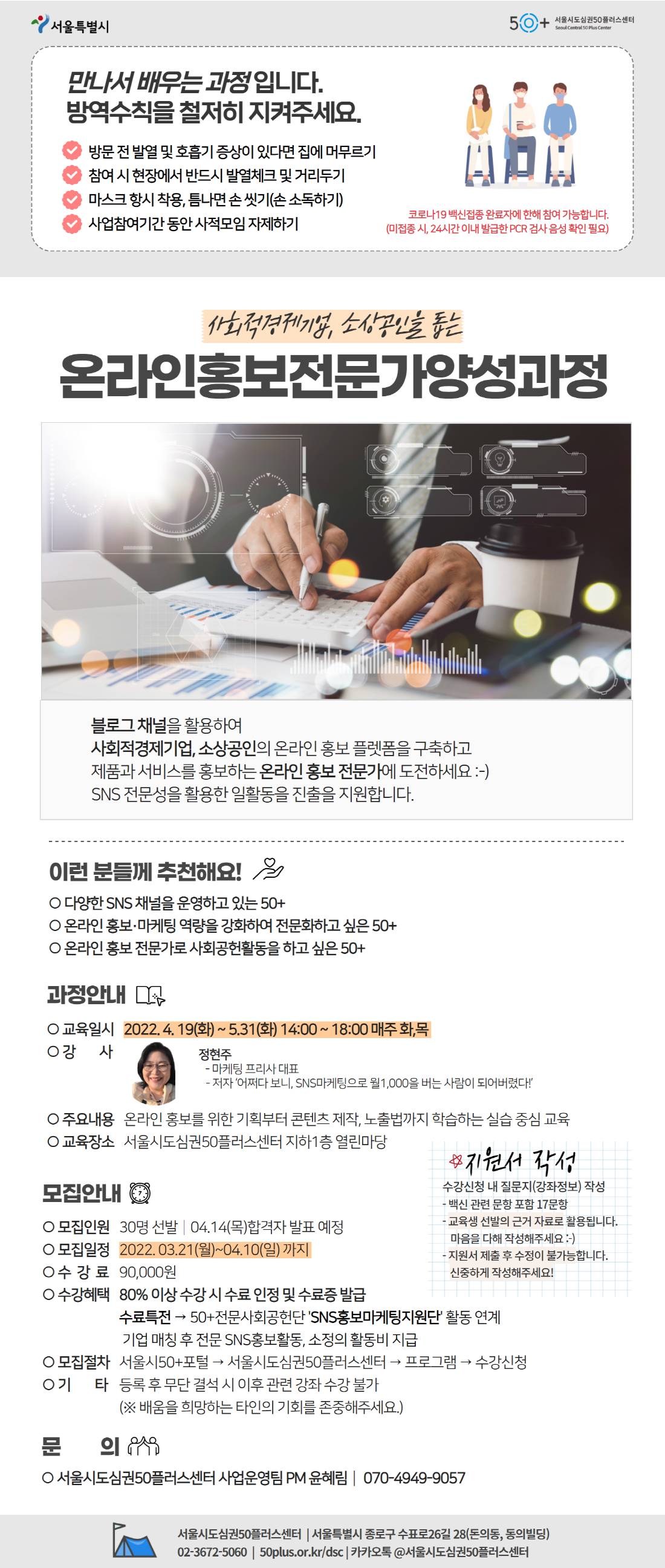 만나서 배우는 과정입니다.
방역수칙을 철저히 지켜주세요.
방문 전 발열 및 호흡기 증상이 있다면 집에 머무르기
참여 시 현장에서 반드시 발열체크 및 거리두기
마스크 항시 착용, 틈나면 손 씻기(손 소독하기)
사업참여기간 동안 사적모임 자제하기
코로나19 백신접종 완료자에 한해 참여 가능합니다.
(미접종 시, 24시간 이내 발급한 PCR 검사 음성 확인 필요)

사회적경제기업, 소상공인을 돕는
온라인홍보전문가양성과정
블로그 채널을 활용하여
사회적경제기업, 소상공인의 온라인 홍보 플렛폼을 구축하고
제품과 서비스를 홍보하는 온라인 홍보 전문가에 도전하세요
SNS전문성을 활용한 일활동을 진출을 지원합니다.

이런분들께 추천해요!
다양한 SNS 채널을 운영하고 있는 50+
온라인 홍보 전문가로 사회공헌활동을 하고 싶은 50+

과정안내
교육일시 2022.4.19(화)~5.31(화) 14:00~18:00 매주 화,목
강사 정현주
- 마케팅,프리사 대표
- 저자 어쩌다 보니, SNS마케팅으로 월1,000을 버는 사람이 되어버렸다!
주요내용 온라인 홍보를 위한 기획부터 콘텐츠 제작, 노출법까지 학습하는 실습 중심 교육
교육장소 서울시도심권50플러스센터 지하1층 열린마당
지원서 작성
수강신청 내 질문지(강좌정보) 작성
- 백신 관련 문항 포함 17문항
- 교육생 선발의 근거 자료로 활용됩니다.
마음을 다해 작성해주세요
- 지원서 제출 후 수정이 불가능합니다.
신중하게 작성해주세요!
모집안내
모집인원 30명 선발 04.14(목)합격자 발표 예정
모집일정 2022.03.21(월)~04.10(일)까지
수강료 90,000원
수강혜택 80% 이상 수강 시 수료 인정 및 수료증 발급
수료특전 - 50+전문사회공헌단 SNS홍보마케팅지원단 활동 연계
기업 매칭 후 전문 SNS홍보활동, 소정의 활동비 지급
모집절차 서울시50+포털 - 서울시도심권50플러스센터 - 프로그램 - 수강신청
기타 등록 후 무단 결석 시 이후관련 강좌 수강 불가
(*배움을 희망하는 타인의 기회를 존중해주세요)
문의 서울시도심권50플러스센터 사업운영팀 PM 윤혜림 070-4949-9057
서울시도심권50플러스센터 서울특별시 종로구 수표로26길 28(돈의동,동의빌딩)
02-3672-5060 50plus.or.kr/dsc 카카오톡 @서울시도심권50플러스센터