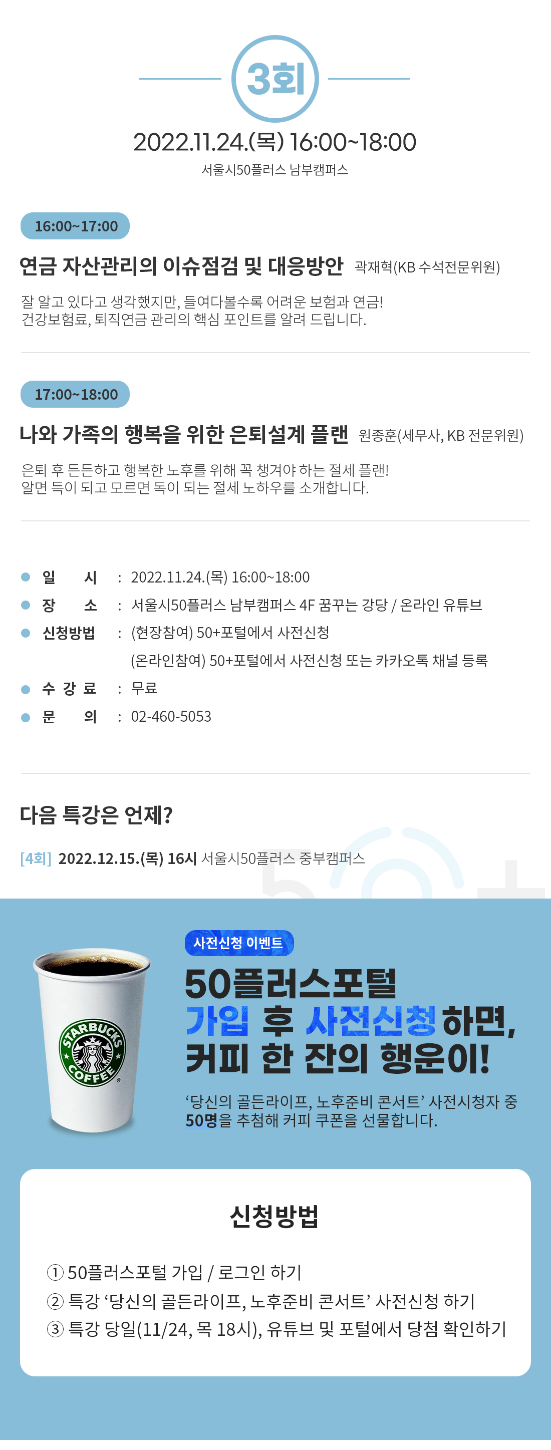 3회
2022.11.24.() 16:00-18:00
서울시50플러스 남부캠퍼스
16:00-17:00
연금 자산관리의 이슈점검 및 대응방안 곽재혁(KB 수석전문위원)
잘 알고 있다고 생각했지만, 들여다볼수록 어려운 보험과 연금!
건강보험료, 퇴직연금 관리의 핵심 포인트를 알려 드립니다.
17:00-18:00
나와 가족의 행복을 위한 은퇴설계 플랜 원종훈(세무사, KB 전문위원)
은퇴 후 든든하고 행복한 노후를 위해 꼭 챙겨야 하는 절세 플랜!
알면 득이 되고 모르면 독이 되는 절세 노하우를 소개합니다.
일 시 : 2022.11.24.() 16:00~18:00
장 소 신청방법 : (현장참여) 50+포털에서 사전신청
: 서울시50플러스 남부캠퍼스 4F 꿈꾸는 강당 / 온라인 유튜브
(온라인참여) 50+포털에서 사전신청 또는 카카오톡 채널 등록
수강료 : 무료
문 의
: 02-460-5053
다음 특강은 언제?
[4회] 2022.12.15.(목) 16시 서울시50플러스 중부캠퍼스
COFFEE
사전신청 이벤트
50플러스포털
가입 후 사전신청하면, 커피 한 잔의 행운이!
'당신의 골든라이프, 노후준비 콘서트’ 사전시청자 중
50명을 추첨해 커피 쿠폰을 선물합니다.
신청방법
1 50플러스포털 가입 / 로그인 하기
2 특강 '당신의 골든라이프, 노후준비 콘서트' 사전신청하기
3 특강 당일(11/24, 목 18시), 유튜브 및 포털에서 당첨 확인하기