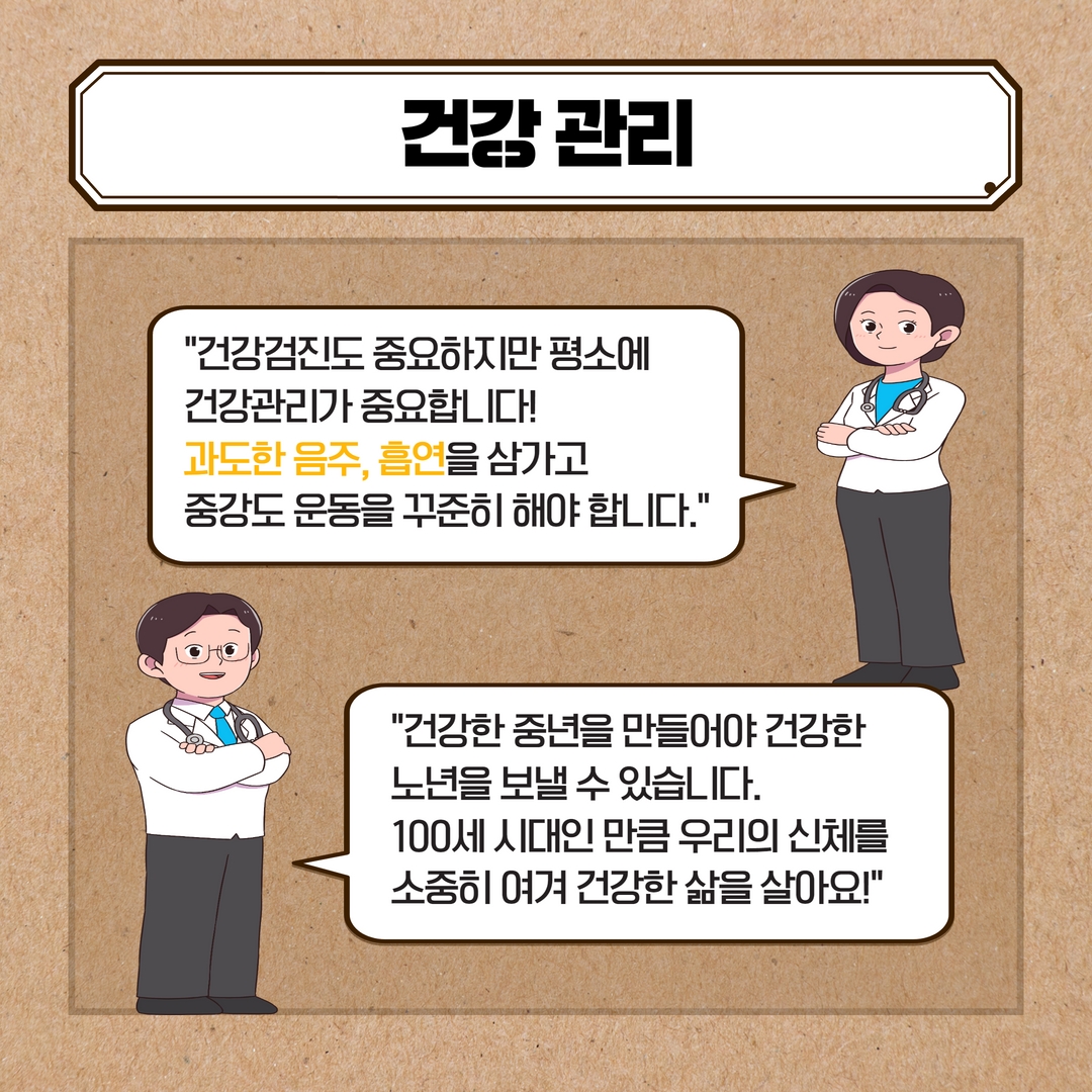 건강관리
건강검진도 중요하지만 평소에
건강관리가 중요합니다!
과도한 음주, 흡연을 삼가고
중강도 운동을 꾸준히 해야 합니다.
건강한 중년을 만들어야 건강한 노년을 보낼 수 있습니다.
100세 시대인만큼 우리의 신체를 소중히 여겨 건강한 삶을 살아요!