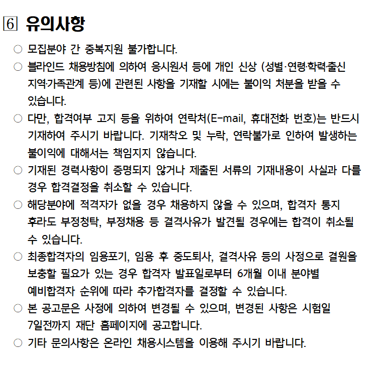 6 유의사항
모집분야 간 중복지원 불가합니다.
블라인드 채용방침에 의하여 응시원서 등에 개인 신상 (성별·연령·학력출신 지역·가족관계 등)에 관련된 사항을 기재할 시에는 불이익 처분을 받을 수 있습니다.
○ 다만, 합격여부 고지 등을 위하여 연락처(E-mail, 휴대전화 번호)는 반드시 기재하여 주시기 바랍니다. 기재착오 및 누락, 연락불가로 인하여 발생하는 불이익에 대해서는 책임지지 않습니다.
○ 기재된 경력사항이 증명되지 않거나 제출된 서류의 기재내용이 사실과 다를 경우 합격결정을 취소할 수 있습니다.
○ 해당분야에 적격자가 없을 경우 채용하지 않을 수 있으며, 합격자 통지 후라도 부정청탁, 부정채용 등 결격사유가 발견될 경우에는 합격이 취소될 수 있습니다.
최종합격자의 임용포기, 임용 후 중도퇴사, 결격사유 등의 사정으로 결원을 보충할 필요가 있는 경우 합격자 발표일로부터 6개월 이내 분야별
예비합격자 순위에 따라 추가합격자를 결정할 수 있습니다.
본 공고문은 사정에 의하여 변경될 수 있으며, 변경된 사항은 시험일 7일전까지 재단 홈페이지에 공고합니다.
기타 문의사항은 온라인 채용시스템을 이용해 주시기 바랍니다.