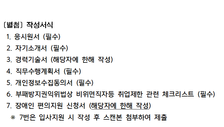 [별첨] 작성서식
1. 응시원서 (필수)
2. 자기소개서 (필수)
3. 경력기술서 (해당자에 한해 작성)
4. 직무수행계획서 (필수)
5. 개인정보수집동의서 (필수)
6. 부패방지권익위법상 비위면직자등 취업제한 관련 체크리스트(필수)
7. 장애인 편의지원 신청서 (해당자에 한해 작성)
※ 7번은 입사지원 시 작성 후 스캔본 첨부하여 제출