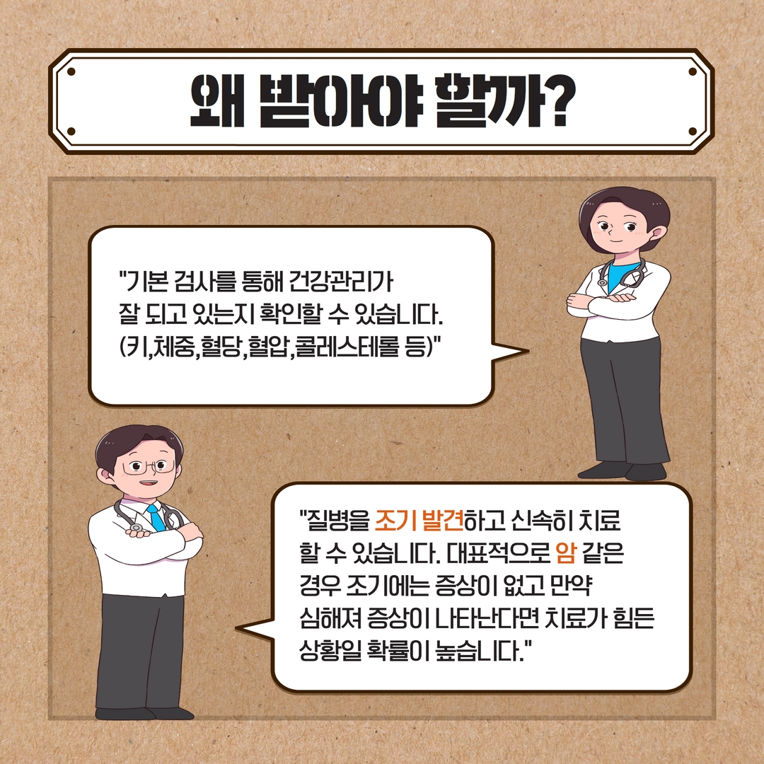 왜 받아야 할까?
기본 검사를 통해 건강관리가
잘 되고 있는지 확인할 수 있습니다. (키,체중, 혈당, 혈압,콜레스테롤 등)
질병을 조기 발견하고 신속히 치료 할 수 있습니다. 대표적으로 암 같은 경우 조기에는 증상이 없고 만약
심해져 증상이 나타난다면 치료가 힘든
상황일 확률이 높습니다.