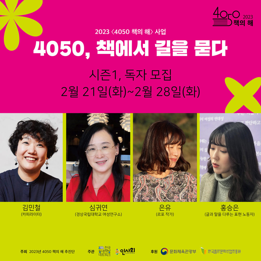 20234050 책의 해> 사업
40c0
4050, 책에서 길을 묻다
시즌1, 독자 모집
2월 21일(화)~2월 28일(화)
책의
2023
해
서 여성의 연대성
판단하고
김민철
심귀연
은유
홍승은
(카피라이터)
(경상국립대학교 여성연구소)
(르포 작가)
(글과 말을 다루는 표현 노동자)
전국
주최 2023년 4050 책의 해 추진단
네트워
주관 동네책방 인사회
후원
문화체육관광부
한국출판문화산업진흥원