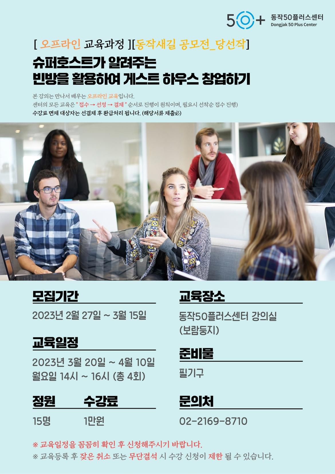 [오프라인 교육과정 ][동작새길 공모전_당선작] 슈퍼호스트가 알려주는
빈방을 활용하여 게스트 하우스 창업하기
본 강의는 만나서 배우는 오프라인 교육입니다.
센터의 모든 교육은 접수→ 선정 → 결제 순서로 진행이 원칙이며, 필요시 선착순 접수 진행) 수강료 면제 대상자는 선결제 후 환급처리 됩니다. (해당서류 제출)
동작50플러스센터 Dongjak 50 Plus Center
모집기간
교육장소
2023년 2월 27일 ~ 3월 15일
동작50플러스센터 강의실 (보람둥지)
교육일정
준비물
2023년 3월 20일 ~ 4월 10일
월요일 14시 ~ 16시 (총 4회)
필기구
정원
수강료
문의처
15명
1만원
02-2169-8710
※교육일정을 꼼꼼히 확인 후 신청해주시기 바랍니다.
※ 교육등록 후 잦은 취소 또는 무단결석 시 수강 신청이 제한 될 수 있습니다.