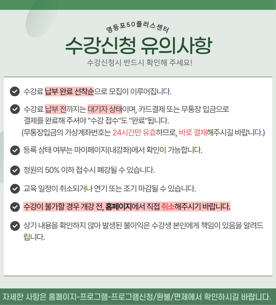 영등포50플러스센터
수강신청 유의사항
수강신청시 반드시 확인해 주세요!
수강료 납부 완료 선착순으로 모집이 이루어집니다.
수강료 납부 전까지는 대기자 상태이며, 카드결제 또는 무통장 입금으로
결제를 완료해 주셔야 수강 접수도 완료됩니다.
(무통장입금의 가상계좌번호는 24시간만 유효하므로, 바로 결재해주시길 바랍니다.)
등록 상태 여부는 마이페이지(내강좌)에서 확인이 가능합니다.
정원의 50% 이하 접수시 폐강될 수 있습니다.
교육 일정이 취소되거나 연기 또는 조기 마감될 수 있습니다.
수강이 불가할 경우 개강 전, 홈페이지에서 직접 취소해주시기 바랍니다.
상기 내용을 확인하지 않아 발생된 불이익은 수강생 본인에게 책임이 있음을 알려드 립니다.
자세한 사항은 홈페이지-프로그램-프로그램신청/환불/면제에서 확인하시길 바랍니다.