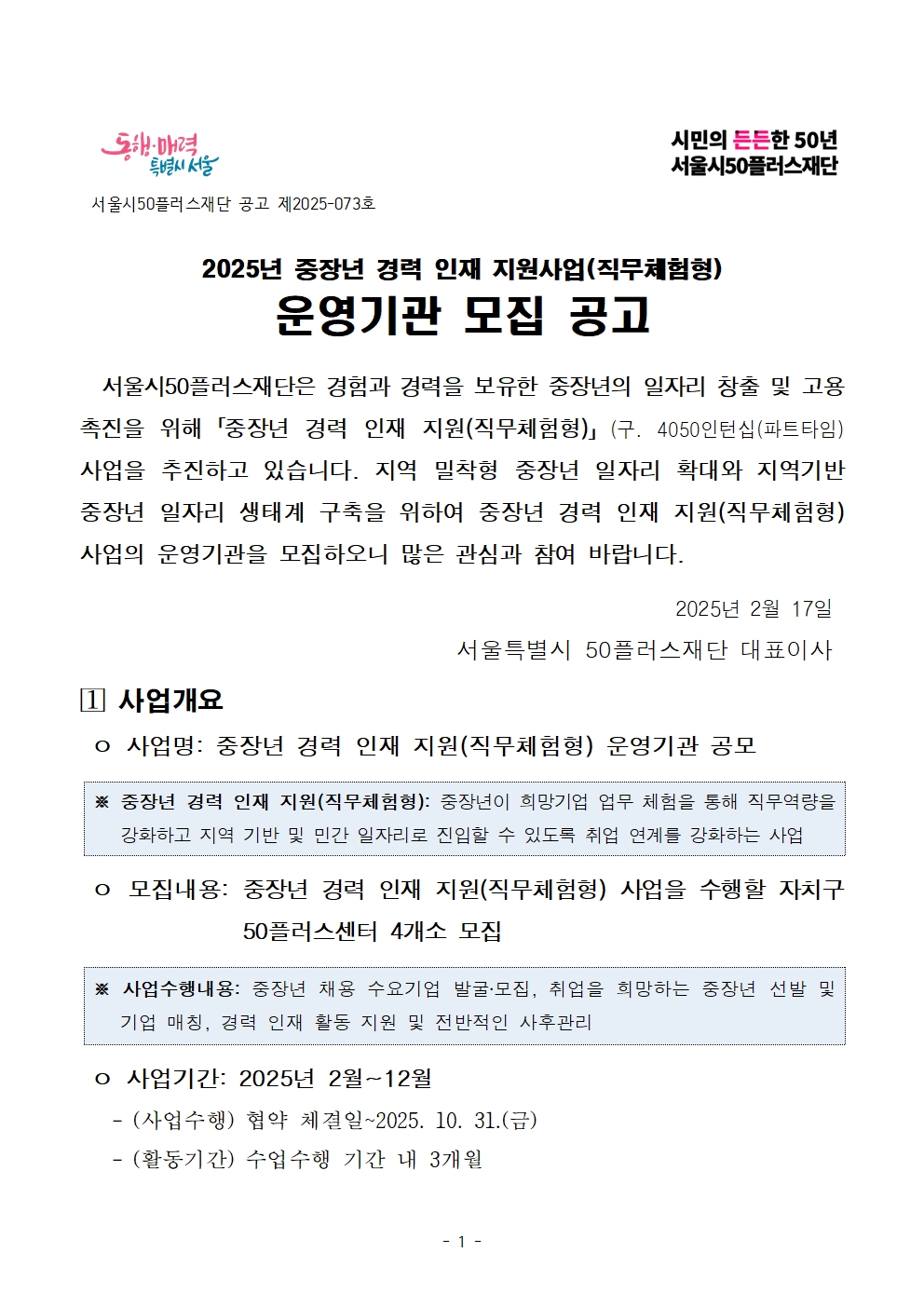 동행·매력 특별시 서울

서울시50플러스재단 공고 제2025-073호

시민의 든든한 50년 서울시50플러스재단

2025년 중장년 경력 인재 지원사업(직무체험형)

운영기관 모집 공고

서울시50플러스재단은 경험과 경력을 보유한 중장년의 일자리 창출 및 고용 촉진을 위해「중장년 경력 인재 지원(직무체험형)」 (구. 4050인턴십(파트타임) 사업을 추진하고 있습니다. 지역 밀착형 중장년 일자리 확대와 지역기반 중장년 일자리 생태계 구축을 위하여 중장년 경력 인재 지원(직무체험형) 사업의 운영기관을 모집하오니 많은 관심과 참여 바랍니다.

2025년 2월 17일

서울특별시 50플러스재단 대표이사

1 사업개요

o 사업명: 중장년 경력 인재 지원(직무체험형) 운영기관 공모

※ 중장년 경력 인재 지원(직무체험형): 중장년이 희망기업 업무 체험을 통해 직무역량을 강화하고 지역 기반 및 민간 일자리로 진입할 수 있도록 취업 연계를 강화하는 사업

o 모집내용: 중장년 경력 인재 지원(직무체험형) 사업을 수행할 자치구 50플러스센터 4개소 모집

※ 사업수행내용: 중장년 채용 수요기업 발굴·모집, 취업을 희망하는 중장년 선발 및 기업 매칭, 경력 인재 활동 지원 및 전반적인 사후관리

o 사업기간: 2025년 2월~12월

- (사업수행) 협약 체결일~2025. 10. 31.(금)

- (활동기간) 수업수행 기간 내 3개월
