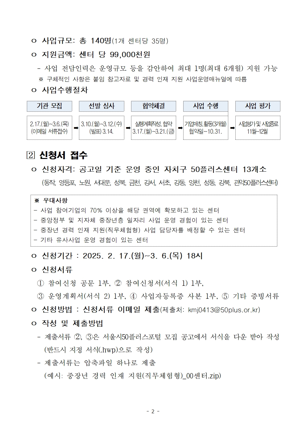 o 사업규모: 총 140명(1개 센터당 35명)

o 지원금액: 센터 당 99,000천원

- 사업 전담인력은 운영규모 등을 감안하여 최대 1명(최대 6개월) 지원 가능 ※ 구체적인 사항은 붙임 참고자료 및 경력 인재 지원 사업운영매뉴얼에 따름

o 사업수행절차

기관 모집
2.17.(월)~3.6.(목)
(이메일 서류접수)
선발 심사
3.10.(월)~3.12.(수) (발표) 3.14.
협약체결
실행계획작성, 협약 3.17.(월)~3.21.(금)
사업 수행
기업매칭, 활동(3개월) 협약일~10.31.
사업 평가
사업평가 및 사업종료 11월~12월

[2] 신청서 접수

o 신청자격: 공고일 기준 운영 중인 자치구 50플러스센터 13개소

(동작, 영등포, 노원, 서대문, 성북, 금천, 강서, 서초, 강동, 양천, 성동, 강북, 관악50플러스센터)

※ 우대사항

- 사업 참여기업의 70% 이상을 해당 권역에 확보하고 있는 센터

- 중앙정부 및 지자체 중장년층 일자리 사업 운영 경험이 있는 센터

- 중장년 경력 인재 지원(직무체험형) 사업 담당자를 배정할 수 있는 센터

- 기타 유사사업 운영 경험이 있는 센터

o 신청기간 : 2025. 2. 17.(월)~3. 6.(목) 18시

o 신청서류

1 참여신청 공문 1부, 2 참여신청서(서식 1) 1부,

3 운영계획서(서식 2) 1부, 4 사업자등록증 사본 1부, 5 기타 증빙서류

o 신청방법 : 신청서류 이메일 제출(제출처: kmj0413@50plus.or.kr)

o 작성 및 제출방법

- 제출서류 2, 3은 서울시50플러스포털 모집 공고에서 서식을 다운 받아 작성

(반드시 지정 서식(.hwp)으로 작성)

- 제출서류는 압축파일 하나로 제출

(예시: 중장년 경력 인재 지원(직무체험형)_00센터.zip)