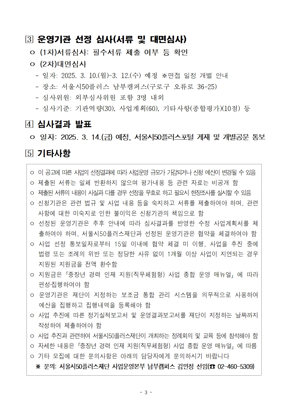 [3] 운영기관 선정 심사(서류 및 대면심사)

o (1차)서류심사: 필수서류 제출 여부 등 확인

o (2차)대면심사

- 일자: 2025. 3. 10.(월)~3. 12.(수) 예정 ※면접 일정 개별 안내

- 장소: 서울시50플러스 남부캠퍼스(구로구 오류로 36-25)

- 심사위원: 외부심사위원 포함 3명 내외

- 심사기준: 기관역량(30), 사업계획(60), 기타사항(종합평가)(10점) 등

[4] 심사결과 발표

o 일자: 2025. 3. 14.(금) 예정, 서울시50플러스포털 게재 및 개별공문 통보

[5] 기타사항

o 이 공고에 따른 사업의 선정결과에 따라 사업운영 규모가 가감되거나 신청 예산이 변경될 수 있음

o 제출된 서류는 일체 반환하지 않으며 평가내용 등 관련 자료는 비공개 함

o 제출된 서류의 내용이 사실과 다를 경우 선정을 무효로 하고 필요시 현장조사를 실시할 수 있음 o 신청기관은 관련 법규 및 사업 내용 등을 숙지하고 서류를 제출하여야 하며, 관련 사항에 대한 미숙지로 인한 불이익은 신청기관의 책임으로 함

o 선정된 운영기관은 추후 안내에 따라 심사결과를 반영한 수정 사업계획서를 제

출하여야 하며, 서울시50플러스재단과 선정된 운영기관은 협약을 체결하여야 함 o 사업 선정 통보일자로부터 15일 이내에 협약 체결 미 이행, 사업을 추진 중에 법령 또는 조례의 위반 또는 정당한 사유 없이 1개월 이상 사업이 지연되는 경우 지원된 지원금을 전액 환수함

o 지원금은 「중장년 경력 인재 지원(직무체험형) 사업 종합 운영 매뉴얼」에 따라 편성·집행하여야 함

o 운영기관은 재단이 지정하는 보조금 통합 관리 시스템을 의무적으로 사용하여 예산을 집행하고 집행내역을 등록해야 함

o 사업 추진에 따른 정기실적보고서 및 운영결과보고서를 재단이 지정하는 날짜까지 작성하여 제출하여야 함

ᄋ 사업 추진과 관련하여 서울시50플러스재단이 개최하는 정례회의 및 교육 등에 참석해야 함 o 자세한 내용은「중장년 경력 인재 지원(직무체험형) 사업 종합 운영 매뉴얼」에 따름

o 기타 모집에 대한 문의사항은 아래의 담당자에게 문의하시기 바랍니다

※ 문의: 서울시50플러스재단 사업운영본부 남부캠퍼스 김민정 선임(02-460-5309)