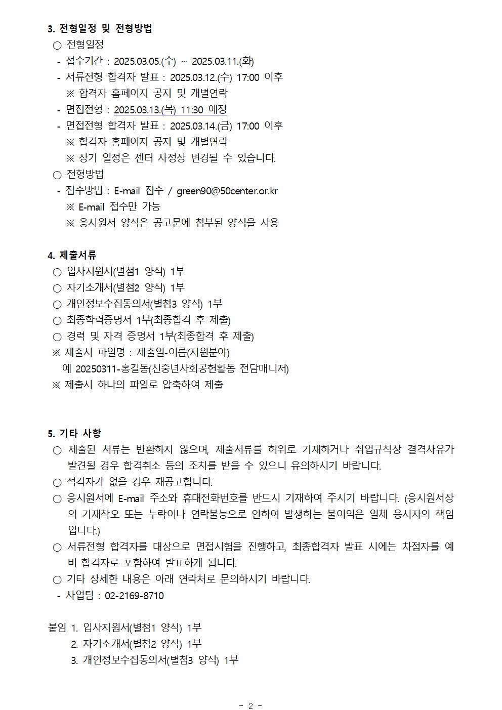 3. 전형일정 및 전형방법
○ 전형일정
-접수기간 : 2025.03.05.(수) 2025.03.11.(화)
-서류전형 합격자 발표: 2025.03.12.(수) 17:00 이후
※ 합격자 홈페이지 공지 및 개별연락
-면접전형 : 2025.03.13.(목) 11:30 예정
-면접전형 합격자 발표: 2025.03.14.(금) 17:00 이후
※ 합격자 홈페이지 공지 및 개별연락
※ 상기 일정은 센터 사정상 변경될 수 있습니다.
○ 전형방법
-접수방법 : E-mail 접수/green90@50center.or.kr
※ E-mail 접수만 가능
※ 응시원서 양식은 공고문에 첨부된 양식을 사용
4. 제출서류
○ 입사지원서(별첨1 양식) 1부
○ 자기소개서(별첨2 양식) 1부
○ 개인정보수집동의서(별첨3 양식) 1부
○ 최종학력증명서 1부(최종합격 후 제출)
○ 경력 및 자격 증명서 1부(최종합격 후 제출)
※ 제출시 파일명 : 제출일-이름(지원분야)
예 20250311-홍길동(신중년사회공헌활동 전담매니저)
※ 제출시 하나의 파일로 압축하여 제출
5. 기타 사항
○ 제출된 서류는 반환하지 않으며, 제출서류를 허위로 기재하거나 취업규칙상 결격사유가 발견될 경우 합격취소 등의 조치를 받을 수 있으니 유의하시기 바랍니다.
○ 적격자가 없을 경우 재공고합니다.
○ 응시원서에 E-mail 주소와 휴대전화번호를 반드시 기재하여 주시기 바랍니다. (응시원서상 의 기재착오 또는 누락이나 연락불능으로 인하여 발생하는 불이익은 일체 응시자의 책임 입니다.)
○ 서류전형 합격자를 대상으로 면접시험을 진행하고, 최종합격자 발표 시에는 차점자를 예 비 합격자로 포함하여 발표하게 됩니다.
○ 기타 상세한 내용은 아래 연락처로 문의하시기 바랍니다.
-사업팀 : 02-2169-8710
붙임 
1. 입사지원서(별첨1 양식) 1부
2. 자기소개서(별첨2 양식) 1부
3. 개인정보수집동의서(별첨3 양식) 1부